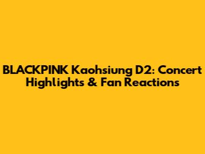BLACKPINK Kaohsiung D2: Concert Highlights & Fan Reactions