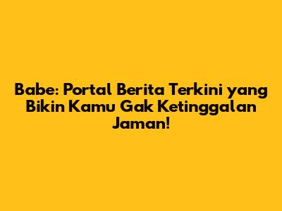 Babe: Portal Berita Terkini yang Bikin Kamu Gak Ketinggalan Jaman!