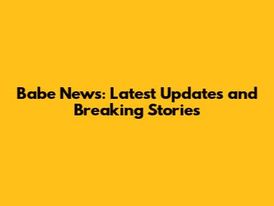 Babe News: Latest Updates and Breaking Stories