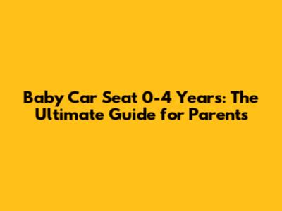 Baby Car Seat 0-4 Years: The Ultimate Guide for Parents