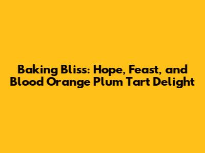 Baking Bliss: Hope, Feast, and Blood Orange Plum Tart Delight