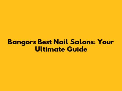 Bangor's Best Nail Salons: Your Ultimate Guide