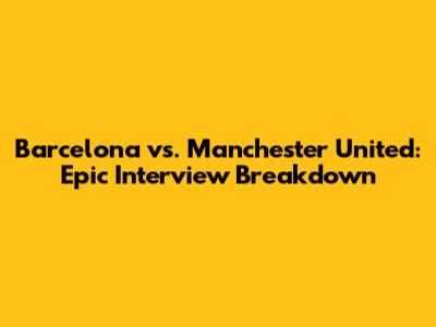 Barcelona vs. Manchester United: Epic Interview Breakdown