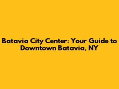 Batavia City Center: Your Guide to Downtown Batavia, NY