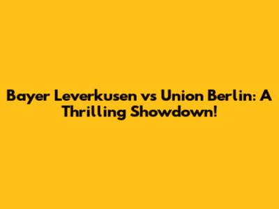 Bayer Leverkusen vs Union Berlin: A Thrilling Showdown!