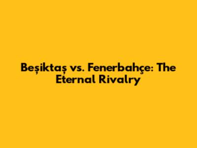 Beşiktaş vs. Fenerbahçe: The Eternal Rivalry