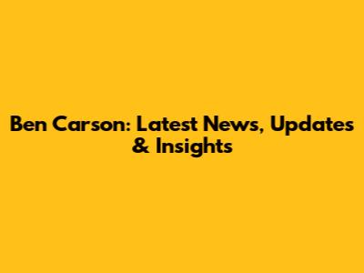 Ben Carson: Latest News, Updates & Insights