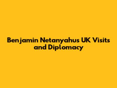 Benjamin Netanyahu's UK Visits and Diplomacy