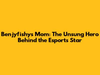 Benjyfishy's Mom: The Unsung Hero Behind the Esports Star
