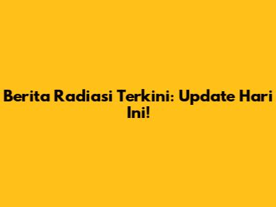 Berita Radiasi Terkini: Update Hari Ini!