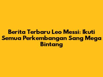 Berita Terbaru Leo Messi: Ikuti Semua Perkembangan Sang Mega Bintang