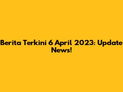 Berita Terkini 6 April 2023: Update News!
