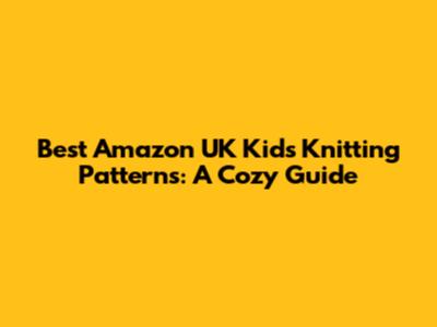 Best Amazon UK Kids' Knitting Patterns: A Cozy Guide