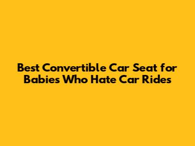 Best Convertible Car Seat for Babies Who Hate Car Rides