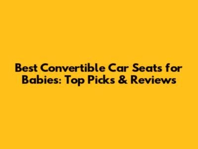 Best Convertible Car Seats for Babies: Top Picks & Reviews