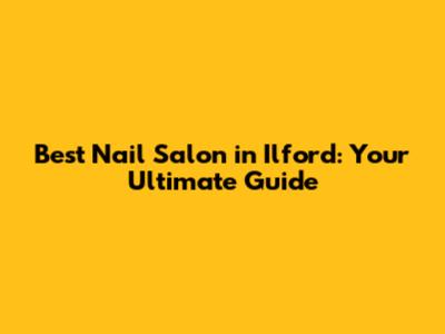 Best Nail Salon in Ilford: Your Ultimate Guide