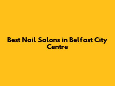 Best Nail Salons in Belfast City Centre