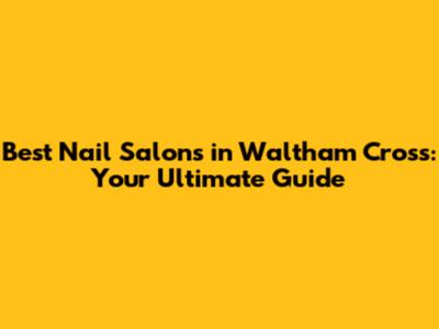 Best Nail Salons in Waltham Cross: Your Ultimate Guide