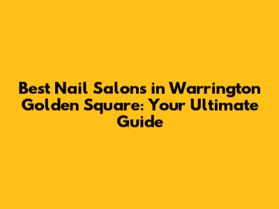 Best Nail Salons in Warrington Golden Square: Your Ultimate Guide