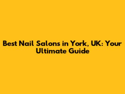 Best Nail Salons in York, UK: Your Ultimate Guide