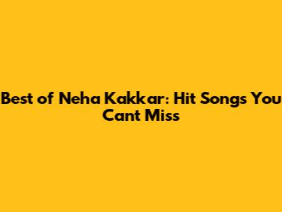 Best of Neha Kakkar: Hit Songs You Can't Miss