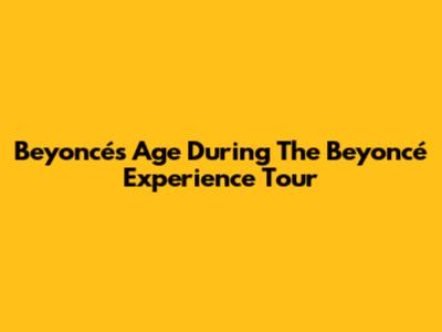 Beyoncé's Age During The Beyoncé Experience Tour