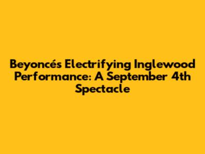 Beyoncé's Electrifying Inglewood Performance: A September 4th Spectacle