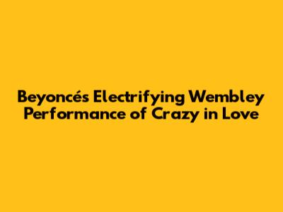 Beyoncé's Electrifying Wembley Performance of 'Crazy in Love'
