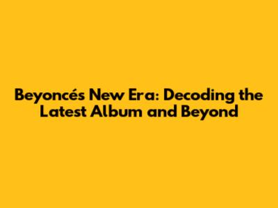 Beyoncé's New Era: Decoding the Latest Album and Beyond