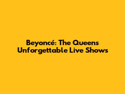 Beyoncé: The Queen's Unforgettable Live Shows