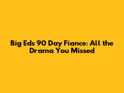 Big Ed's 90 Day Fiance: All the Drama You Missed