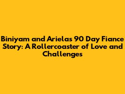 Biniyam and Ariela's 90 Day Fiance Story: A Rollercoaster of Love and Challenges
