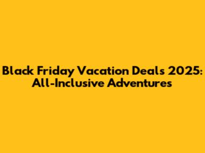 Black Friday Vacation Deals 2025: All-Inclusive Adventures