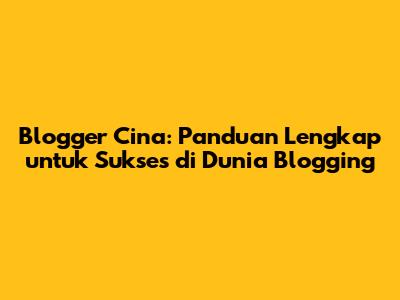 Blogger Cina: Panduan Lengkap untuk Sukses di Dunia Blogging