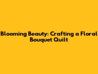 Blooming Beauty: Crafting a Floral Bouquet Quilt