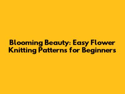Blooming Beauty: Easy Flower Knitting Patterns for Beginners