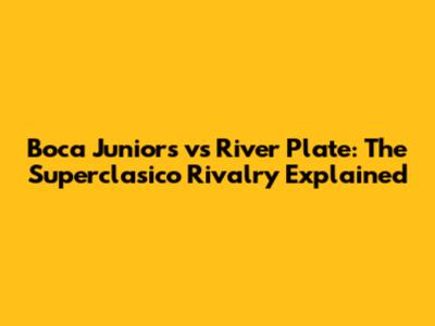 Boca Juniors vs River Plate: The Superclasico Rivalry Explained