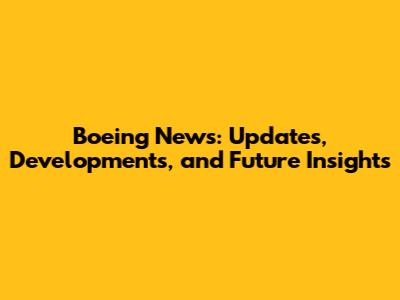 Boeing News: Updates, Developments, and Future Insights