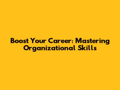 Boost Your Career: Mastering Organizational Skills