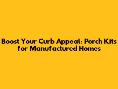 Boost Your Curb Appeal: Porch Kits for Manufactured Homes