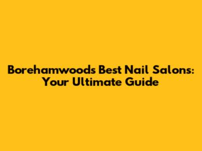 Borehamwood's Best Nail Salons: Your Ultimate Guide