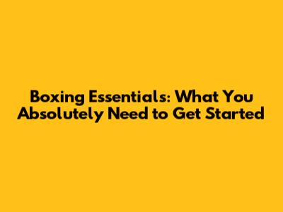 Boxing Essentials: What You Absolutely Need to Get Started