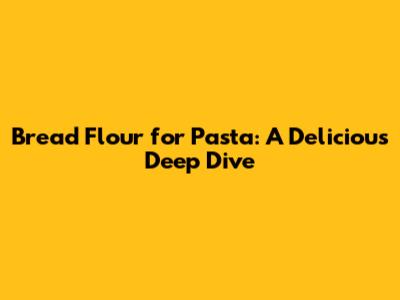 Bread Flour for Pasta: A Delicious Deep Dive