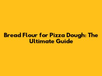 Bread Flour for Pizza Dough: The Ultimate Guide