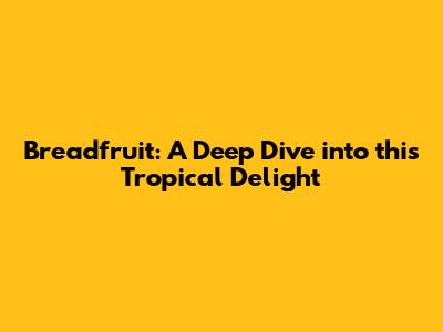 Breadfruit: A Deep Dive into this Tropical Delight
