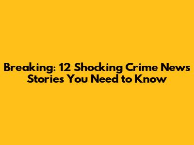 Breaking: 12 Shocking Crime News Stories You Need to Know