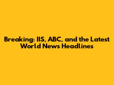 Breaking: IIS, ABC, and the Latest World News Headlines