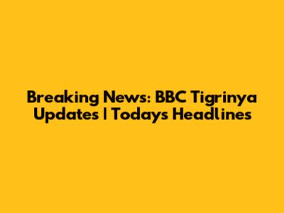 Breaking News: BBC Tigrinya Updates | Today's Headlines