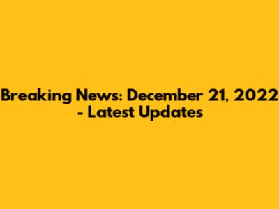 Breaking News: December 21, 2022 - Latest Updates