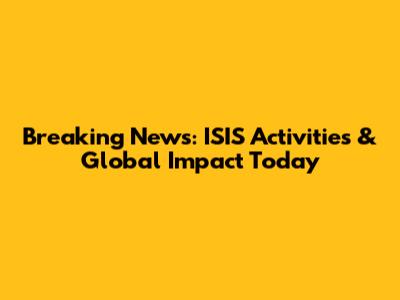 Breaking News: ISIS Activities & Global Impact Today